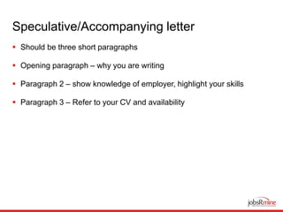 Speculative/Accompanying letter
 Should be three short paragraphs
 Opening paragraph – why you are writing
 Paragraph 2 – show knowledge of employer, highlight your skills
 Paragraph 3 – Refer to your CV and availability
 