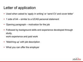 Letter of application
 Used when asked to ‘apply in writing’ or ‘send CV and cover letter’
 1 side of A4 – similar to a UCAS personal statement
 Opening paragraph – motivation for the job
 Followed by background skills and experience developed through
study,
work experience and paid work
 ‘Matching up’ with job description
 What you can offer the employer
 