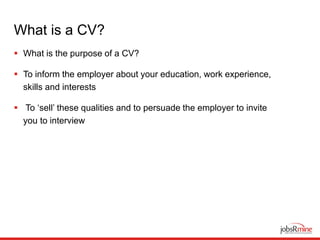 What is a CV?
 What is the purpose of a CV?
 To inform the employer about your education, work experience,
skills and interests
 To ‘sell’ these qualities and to persuade the employer to invite
you to interview
 
