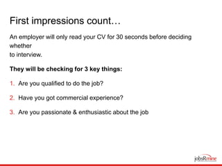 First impressions count…
An employer will only read your CV for 30 seconds before deciding
whether
to interview.
They will be checking for 3 key things:
1. Are you qualified to do the job?
2. Have you got commercial experience?
3. Are you passionate & enthusiastic about the job
 