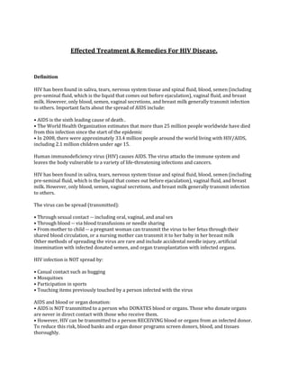 Effected Treatment & Remedies For HIV Disease.


Definition

HIV has been found in saliva, tears, nervous system tissue and spinal fluid, blood, semen (including
pre-seminal fluid, which is the liquid that comes out before ejaculation), vaginal fluid, and breast
milk. However, only blood, semen, vaginal secretions, and breast milk generally transmit infection
to others. Important facts about the spread of AIDS include:

• AIDS is the sixth leading cause of death .
• The World Health Organization estimates that more than 25 million people worldwide have died
from this infection since the start of the epidemic
• In 2008, there were approximately 33.4 million people around the world living with HIV/AIDS,
including 2.1 million children under age 15.

Human immunodeficiency virus (HIV) causes AIDS. The virus attacks the immune system and
leaves the body vulnerable to a variety of life-threatening infections and cancers.

HIV has been found in saliva, tears, nervous system tissue and spinal fluid, blood, semen (including
pre-seminal fluid, which is the liquid that comes out before ejaculation), vaginal fluid, and breast
milk. However, only blood, semen, vaginal secretions, and breast milk generally transmit infection
to others.

The virus can be spread (transmitted):

• Through sexual contact -- including oral, vaginal, and anal sex
• Through blood -- via blood transfusions or needle sharing
• From mother to child -- a pregnant woman can transmit the virus to her fetus through their
shared blood circulation, or a nursing mother can transmit it to her baby in her breast milk
Other methods of spreading the virus are rare and include accidental needle injury, artificial
insemination with infected donated semen, and organ transplantation with infected organs.

HIV infection is NOT spread by:

• Casual contact such as hugging
• Mosquitoes
• Participation in sports
• Touching items previously touched by a person infected with the virus

AIDS and blood or organ donation:
• AIDS is NOT transmitted to a person who DONATES blood or organs. Those who donate organs
are never in direct contact with those who receive them.
• However, HIV can be transmitted to a person RECEIVING blood or organs from an infected donor.
To reduce this risk, blood banks and organ donor programs screen donors, blood, and tissues
thoroughly.
 