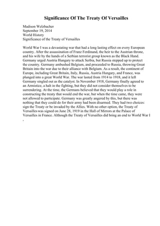 Significance Of The Treaty Of Versailles
Madison Welzbacher
September 19, 2014
World History
Significance of the Treaty of Versailles
World War I was a devastating war that had a long lasting effect on every European
country. After the assassination of Franz Ferdinand, the heir to the Austrian throne,
and his wife by the hands of a Serbian terrorist group known as the Black Hand.
Germany urged Austria Hungary to attack Serbia, but Russia stepped up to protect
the country. Germany ambushed Belgium, and proceeded to Russia, throwing Great
Britain into the war due to their alliance with Belgium. As a result, the continent of
Europe, including Great Britain, Italy, Russia, Austria Hungary, and France, was
plunged into a great World War. The war lasted from 1914 to 1918, and it left
Germany singled out as the catalyst. In November 1918, Germany finally agreed to
an Armistice, a halt in the fighting, but they did not consider themselves to be
surrendering. At the time, the Germans believed that they would play a role in
constructing the treaty that would end the war, but when the time came, they were
not allowed to participate. Germany was greatly angered by this, but there was
nothing that they could do for their army had been disarmed. They had two choices:
sign the Treaty or be invaded by the Allies. With no other option, the Treaty of
Versailleswas signed on June 28, 1919 in the Hall of Mirrors at the Palace of
Versailles in France. Although the Treaty of Versailles did bring an end to World War I
,
 