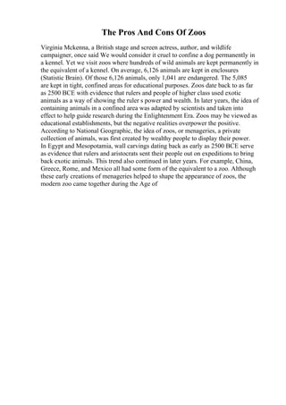 The Pros And Cons Of Zoos
Virginia Mckenna, a British stage and screen actress, author, and wildlife
campaigner, once said We would consider it cruel to confine a dog permanently in
a kennel. Yet we visit zoos where hundreds of wild animals are kept permanently in
the equivalent of a kennel. On average, 6,126 animals are kept in enclosures
(Statistic Brain). Of those 6,126 animals, only 1,041 are endangered. The 5,085
are kept in tight, confined areas for educational purposes. Zoos date back to as far
as 2500 BCE with evidence that rulers and people of higher class used exotic
animals as a way of showing the ruler s power and wealth. In later years, the idea of
containing animals in a confined area was adapted by scientists and taken into
effect to help guide research during the Enlightenment Era. Zoos may be viewed as
educational establishments, but the negative realities overpower the positive.
According to National Geographic, the idea of zoos, or menageries, a private
collection of animals, was first created by wealthy people to display their power.
In Egypt and Mesopotamia, wall carvings dating back as early as 2500 BCE serve
as evidence that rulers and aristocrats sent their people out on expeditions to bring
back exotic animals. This trend also continued in later years. For example, China,
Greece, Rome, and Mexico all had some form of the equivalent to a zoo. Although
these early creations of menageries helped to shape the appearance of zoos, the
modern zoo came together during the Age of
 