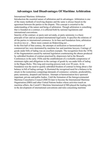 Advantages And Disadvantages Of Maritime Arbitration
International Maritime Arbitration
Introduction the essential nature of arbitration and its advantages: Arbitration is one
of the many methods of resolving disputes and the same is always based on the
agreement between the parties to the dispute. This concept is essential to the
understanding of the nature and being of arbitration. Though arbitration is something
that is founded on a contract, it is affected both by national legislations and
international conventions.
Sanctity of the contract, or pacta sunt servanda, or party autonomy is a basic
principle of law and an accepted international legal norm. It specifies the relations of
all the parties in international commerce. In its bare and foundation form, arbitration
involves two or ... Show more content on Helpwriting.net ...
In the first half of that century, the attempts at unification or harmonisation of
commercial law were dominated by maritime law and maritime lawyers. Carriage of
goods under bills of lading was an excellent example. The recognition from the 1870s
of the fragmentation caused by national legislation counteracting the abuses produced
by unbridled freedom of contract practised by shipowners led to the Brussels
Conferences in the early 1920s and the establishment of a workable compromise of
minimum rights and obligations in the carriage of goods by sea under bills of lading
in the Hague Rules. This long and exacting process took over 50 years. At its
foundation was the need to qualify unbridled freedom of contract to bring about a fair
balance in bill of lading carriage. It illustrated the recognised need for a balance to be
struck in the (sometimes competing) demands of commerce: certainty, predictability,
party autonomy, despatch and fairness. Attempts at harmonisation have spawned
important, private and public bodies. Until the formation of the Intergovernmental
Maritime Consultative Council (IMCO) later to become the International Maritime
Organisation (IMO) and other United Nations bodies whose activities touch on
maritime affairs, the ComitГ© Maritime International (CMI) played the leading role
in the development of international conventions and rules concerning maritime
 