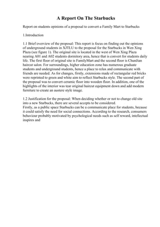 A Report On The Starbucks
Report on students opinions of a proposal to convert a Family Mart to Starbucks
1.Introduction
1.1 Brief overview of the proposal: This report is focus on finding out the opinions
of underground students in XJTLU to the proposal for the Starbucks in Wen Xing
Plaza (see figure 1). The original site is located in the west of Wen Xing Plaza
nearing A01 and A02 students dormitory area, hence that is convert for students daily
life. The first floor of original site is FamilyMart and the second floor is ChunJian
haircut salon. For surroundings, higher education zone has numerous graduate
students and underground students, hence a place to relax and communicate with
friends are needed. As for changes, firstly, extensions made of rectangular red bricks
were reprinted to green and white aim to reflect Starbucks style. The second part of
the proposal was to convert ceramic floor into wooden floor. In addition, one of the
highlights of the interior was tear original haircut equipment down and add modern
furniture to create an austere style image.
1.2 Justification for the proposal: When deciding whether or not to change old site
into a new Starbucks, there are several accepts to be considered.
Firstly, as a public space Starbucks can be a communicate place for students, because
it could satisfy the need for social connections. According to the research, consumers
behaviour probably motivated by psychological needs such as self reward, intellectual
inspires and
 
