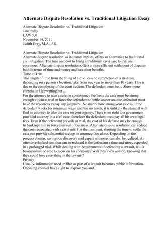 Alternate Dispute Resolution vs. Traditional Litigation Essay
Alternate Dispute Resolution vs. Traditional Litigation
Jane Sully
LAW 531
November 14, 2011
Judith Gray, M.A., J.D.
Alternate Dispute Resolution vs. Traditional Litigation
Alternate dispute resolution, as its name implies, offers an alternative to traditional
civil litigation. The time and cost to bring a traditional civil case to trial are
enormous. Alternate dispute resolution offers a more efficient settlement of disputes
both in terms of time and money and has other benefits.
Time to Trial
The length of time from the filing of a civil case to completion of a trial can,
depending on a person s location, take from one year to more than 10 years. This is
due to the complexity of the court system. The defendant must be ... Show more
content on Helpwriting.net ...
For the attorney to take a case on contingency fee basis the case must be strong
enough to win at trial or force the defendant to settle sooner and the defendant must
have the resources to pay any judgment. No matter how strong your case is, if the
defendant works for minimum wage and has no assets, it is unlikely the plaintiff will
find an attorney to take the case on contingency. There is no right to a government
provided attorney in a civil case; therefore the defendant must pay all his own legal
fees. Even if the defendant prevails at trial, the cost of his defense may be enough
to bankrupt him or force him out of business. Alternate dispute resolution can reduce
the costs associated with a civil suit. For the most part, shorting the time to settle the
case can provide substantial savings in attorney fees alone. Depending on the
process chosen, savings on discovery and expert witnesses can also be realized. An
often overlooked cost that can be reduced is the defendant s time and stress expended
in a prolonged trial. While dealing with requirements of defending a lawsuit, will a
businessman be able to focus on his company? Will they even want to, knowing that
they could lose everything in the lawsuit?
Privacy
Usually, information used or filed as part of a lawsuit becomes public information.
Opposing counsel has a right to dispose you and
 