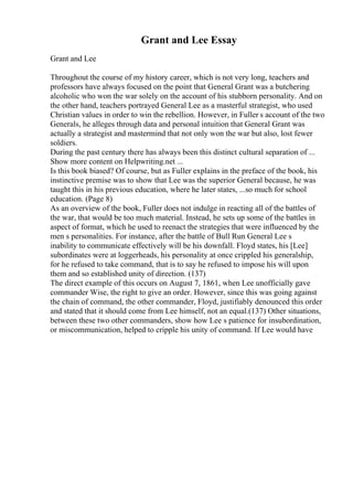 Grant and Lee Essay
Grant and Lee
Throughout the course of my history career, which is not very long, teachers and
professors have always focused on the point that General Grant was a butchering
alcoholic who won the war solely on the account of his stubborn personality. And on
the other hand, teachers portrayed General Lee as a masterful strategist, who used
Christian values in order to win the rebellion. However, in Fuller s account of the two
Generals, he alleges through data and personal intuition that General Grant was
actually a strategist and mastermind that not only won the war but also, lost fewer
soldiers.
During the past century there has always been this distinct cultural separation of ...
Show more content on Helpwriting.net ...
Is this book biased? Of course, but as Fuller explains in the preface of the book, his
instinctive premise was to show that Lee was the superior General because, he was
taught this in his previous education, where he later states, ...so much for school
education. (Page 8)
As an overview of the book, Fuller does not indulge in reacting all of the battles of
the war, that would be too much material. Instead, he sets up some of the battles in
aspect of format, which he used to reenact the strategies that were influenced by the
men s personalities. For instance, after the battle of Bull Run General Lee s
inability to communicate effectively will be his downfall. Floyd states, his [Lee]
subordinates were at loggerheads, his personality at once crippled his generalship,
for he refused to take command, that is to say he refused to impose his will upon
them and so established unity of direction. (137)
The direct example of this occurs on August 7, 1861, when Lee unofficially gave
commander Wise, the right to give an order. However, since this was going against
the chain of command, the other commander, Floyd, justifiably denounced this order
and stated that it should come from Lee himself, not an equal.(137) Other situations,
between these two other commanders, show how Lee s patience for insubordination,
or miscommunication, helped to cripple his unity of command. If Lee would have
 