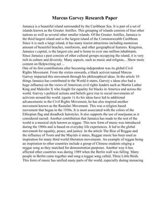 Marcus Garvey Research Paper
Jamaica is a beautiful island surrounded by the Caribbean Sea. It is part of a set of
islands known as the Greater Antilles. This grouping of islands consists of four other
nations as well as several other smaller islands. Of the Greater Antilles, Jamaica is
the third largest island and is the largest island of the Commonwealth Caribbean.
Since it is such a large island, it has many tourist attractions including numerous
amount of beautiful beaches, rainforests, and other geographical features. Kingston,
Jamaica s capital, is the largest city and is home to over one million inhabitants.
Since Jamaica s past consists of other cultural groups occupying the island, it is very
rich in culture and diversity. Many aspects, such as music and religion,... Show more
content on Helpwriting.net ...
One of its first contributions after becoming independent was its global Civil
Rights Movement. From the sixties onwards, a black activist named Marcus
Garvey impacted this movement through his philosophical ideas. In the article 10
things Jamaica has contributed to the World it states, Garvey s ideas also had a
huge influence on the views of American civil rights leaders such as Martin Luther
King and Malcolm X who fought for equality for blacks in America and across the
world. Garvey s political actions and beliefs gave rise to social movements of
activism around the world. (quote 1) As his ideas have led to additional
advancements in the Civil Rights Movement, he has also inspired another
movement known as the Rastafari Movement. This was a religion based
movement that began in the 1930s. It is most associated with the colors of the
Ethiopian flag and dreadlock hairstyles. It also supports the use of marijuana as it
considered sacred. Another contribution that Jamaica has made to the rest of the
world is a musical style known as reggae. This new form of music was introduced
during the 1960s and is based on everyday life experiences. It led to the global
movement for equality, peace, and justice. In the article The Rise of Reggae and
the influence of Toots and the Maytals it states, Reggae music has been used as
inspiration for many third world liberation movements. An example of reggae being
an inspiration to other countries include a group of Chinese students singing a
reggae song as they marched for demonstration purposes. Another way it has
affected other countries was during 1989 when the Berlin wall was falling. Many
people in Berlin came together and sung a reggae song called, Three Little Birds.
This form of music has unified many parts of the world, especially during menacing
 