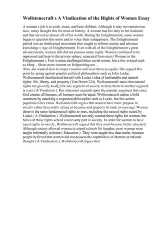 Wollstonecraft s A Vindication of the Rights of Women Essay
A woman s job is to cook, clean, and bear children. Although it may not remain true
now, many thought this for most of history. A woman had her duty to her husband
and that served as almost all of her worth. During the Enlightenment, some women
began to question this norm and to voice their unhappiness. The Enlightenment
period was an intellectual movement that sought to reform society and advance
knowledge ( Age of Enlightenment). Even with all of the Enlightenment s great
advancements, women still did not possess many rights. Women continued to be
oppressed and kept to the private sphere, separated from men ( Women in the
Enlightenment ). Few women challenged these social norms, but a few existed such
as Mary... Show more content on Helpwriting.net ...
Also, she wanted men to respect women and view them as equals. She argued this
point by going against popular political philosophers such as John Locke.
Wollstonecraft familiarized herself with Locke s idea of inalienable and natural
rights: life, liberty, and property (Van Doren 224). Wollstonecraft states that natural
rights are given by God[;] for one segment of society to deny them to another segment
is a sin ( A Vindiction ). Her statement expands upon the popular argument that since
God creates all humans, all humans must be equal. Wollstonecraft makes a bold
statement by attacking a respected philosopher such as Locke, but this action
popularizes her claim. Wollstonecraft argues that women have more purpose in
society rather than solely acting as beauties and property to trade in marriage. Women
deserve the same fundamental rights as men, including the natural rights stated by
Locke ( A Vindication ). Wollstonecraft not only wanted these rights for women, but
believed these rights served a necessary part in society. In order for women to have
equal rights in society, Wollstonecraft argued that they must become better educated.
Although society allowed women to attend schools for females, most women were
taught informally at home ( Education ). They were taught less than males, because
people believed that women did not possess the capabilities of abstract or rational
thought ( A Vindication ). Wollstonecraft argues that
 
