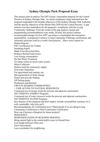Sydney Olympic Park Proposal Essay
This project aims to analyze The GPT Group s masterplan proposal for the Central
Precinct of Sydney Olympic Park. An initial compliance study indicated how the
proposal responded to the broader objectives of the Sydney Olympic Park Authority
and the specific objectives of the Master Plan 2030 for the Central Precinct. A gap
analysis was then undertaken for the proposal s compliance with the Living
Community Challenge. From the results of the gap analysis, design and
programming recommendations were made. Overall, this project outlines
recommended changes for how GPT can achieve a masterplan that maximizes
sustainability, is prepared to achieve Living Community Challenge certification, and
ultimately positions itself as a world s best practice... Show more content on
Helpwriting.net ...
FSC Certification for Timber
Insulating Panels
Made From Recycled Glass
Reduces thermal loads losses
Less Energy consumption
On Site Water Treatment
To reduce strain on storm water system
Micro Collectors
Reduce need for community supply
Greywater Separation
For agricultural and sanitary use
Microgeneration of Solar Energy
Panels also provide shading
Off Setting peaks
Production and Demand
CREATE SHARING COMMUNITIES
+ FAIR ACCESS TO NATURAL RESOURCES
Communal use of energy inside the precinct and adjacent communities
NET POSITIVE ENERGY Programs.
Communal use of water resources inside the precinct and adjacent communities
NET POSITIVE WATER Programs.
Key features of development and their impact, include sustainability summary (is it
truly sustainable, why/why not?)
Recommendations for Certification level *Must decide if we are doing Living
Community Certification or Petal Community Certification
How can it become a blueprint for future projects?
RESILIENCE
REDENSIFICATION OF BUILDING HEIGHTS:
Bring natural light to the central public areas in Ground floor
Less height and more floor area
Grow horizontally
Less overshadow for neighboring
 