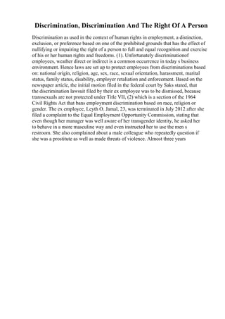 Discrimination, Discrimination And The Right Of A Person
Discrimination as used in the context of human rights in employment, a distinction,
exclusion, or preference based on one of the prohibited grounds that has the effect of
nullifying or impairing the right of a person to full and equal recognition and exercise
of his or her human rights and freedoms. (1). Unfortunately discriminationof
employees, weather direct or indirect is a common occurrence in today s business
environment. Hence laws are set up to protect employees from discriminations based
on: national origin, religion, age, sex, race, sexual orientation, harassment, marital
status, family status, disability, employer retaliation and enforcement. Based on the
newspaper article, the initial motion filed in the federal court by Saks stated, that
the discrimination lawsuit filed by their ex employee was to be dismissed, because
transsexuals are not protected under Title VII, (2) which is a section of the 1964
Civil Rights Act that bans employment discrimination based on race, religion or
gender. The ex employee, Leyth O. Jamal, 23, was terminated in July 2012 after she
filed a complaint to the Equal Employment Opportunity Commission, stating that
even though her manager was well aware of her transgender identity, he asked her
to behave in a more masculine way and even instructed her to use the men s
restroom. She also complained about a male colleague who repeatedly question if
she was a prostitute as well as made threats of violence. Almost three years
 