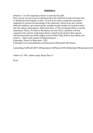 Initiative
Initiative 1: Use the expectancy theory to motivate the staffs.
Perry says he was not averse to sharing profit to his staffs but he does not know how
to sharing the profit equally to them. As well as he wants to adopt the consultant s
suggestion to increase the percentage of the collections. However he also worried
about the mediocre ones cannot get the enough rewards; besides, he wanted to know
why this option could improve staffs motivation. (1) We recommend Perry to use the
Expectancy Theory. We believe this theory can solve Perry s problem well and
responds to his concern. Expectancy theory is based on the premise that a person
will be motivated to put forth a higher level of effort if they believe their efforts will
result in ... Show more content on Helpwriting.net ...
Expectancy Theory of Motivation , 2011
From:http://www.nationalforum.com/Electronic%20Journal%20Volumes
/
Luneneburg,%20Fred%20C%20Expectancy%20Theory%20%20Altering%20Expectations%2
Adams J.S. 1963. Adams equity theory Para.13
From:
 