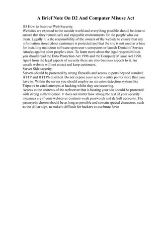 A Brief Note On D2 And Computer Misuse Act
D3 How to Improve Web Security.
Websites are exposed to the outside world and everything possible should be done to
ensure that they remain safe and enjoyable environments for the people who use
them. Legally it is the responsibility of the owners of the website to ensure that any
information stored about customers is protected and that the site is not used as a base
for installing malicious software upon user s computers or launch Denial of Service
Attacks against other people s sites. To learn more about the legal responsibilities
you should read the Data Protection Act 1998 and the Computer Misuse Act 1990.
Apart from the legal aspects of security there are also business aspects to it. An
unsafe website will not attract and keep customers.
Server Side security.
Servers should be protected by strong firewalls and access to ports beyond standard
HTTP and HTTPS disabled. Do not expose your server s entry points more than you
have to. Within the server you should employ an intrusion detection system like
Tripwire to catch attempts at hacking whilst they are occurring.
Access to the contents of the webserver that is hosting your site should be protected
with strong authentication. It does not matter how strong the rest of your security
measures are if your webserver contains weak passwords and default accounts. The
passwords chosen should be as long as possible and contain special characters, such
as the dollar sign, to make it difficult for hackers to use brute force
 