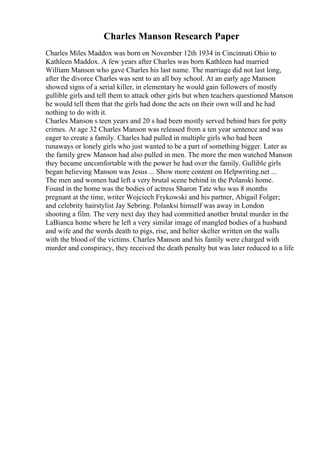 Charles Manson Research Paper
Charles Miles Maddox was born on November 12th 1934 in Cincinnati Ohio to
Kathleen Maddox. A few years after Charles was born Kathleen had married
William Manson who gave Charles his last name. The marriage did not last long,
after the divorce Charles was sent to an all boy school. At an early age Manson
showed signs of a serial killer, in elementary he would gain followers of mostly
gullible girls and tell them to attack other girls but when teachers questioned Manson
he would tell them that the girls had done the acts on their own will and he had
nothing to do with it.
Charles Manson s teen years and 20 s had been mostly served behind bars for petty
crimes. At age 32 Charles Manson was released from a ten year sentence and was
eager to create a family. Charles had pulled in multiple girls who had been
runaways or lonely girls who just wanted to be a part of something bigger. Later as
the family grew Manson had also pulled in men. The more the men watched Manson
they became uncomfortable with the power he had over the family. Gullible girls
began believing Manson was Jesus ... Show more content on Helpwriting.net ...
The men and women had left a very brutal scene behind in the Polanski home.
Found in the home was the bodies of actress Sharon Tate who was 8 months
pregnant at the time, writer Wojciech Frykowski and his partner, Abigail Folger;
and celebrity hairstylist Jay Sebring. Polanksi himself was away in London
shooting a film. The very next day they had committed another brutal murder in the
LaBianca home where he left a very similar image of mangled bodies of a husband
and wife and the words death to pigs, rise, and helter skelter written on the walls
with the blood of the victims. Charles Manson and his family were charged with
murder and conspiracy, they received the death penalty but was later reduced to a life
 