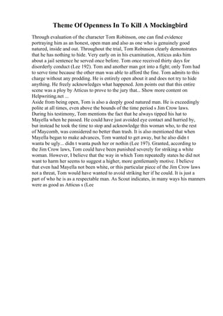 Theme Of Openness In To Kill A Mockingbird
Through evaluation of the character Tom Robinson, one can find evidence
portraying him as an honest, open man and also as one who is genuinely good
natured, inside and out. Throughout the trial, Tom Robinson clearly demonstrates
that he has nothing to hide. Very early on in his examination, Atticus asks him
about a jail sentence he served once before. Tom once received thirty days for
disorderly conduct (Lee 192). Tom and another man got into a fight; only Tom had
to serve time because the other man was able to afford the fine. Tom admits to this
charge without any prodding. He is entirely open about it and does not try to hide
anything. He freely acknowledges what happened. Jem points out that this entire
scene was a ploy by Atticus to prove to the jury that... Show more content on
Helpwriting.net ...
Aside from being open, Tom is also a deeply good natured man. He is exceedingly
polite at all times, even above the bounds of the time period s Jim Crow laws.
During his testimony, Tom mentions the fact that he always tipped his hat to
Mayella when he passed. He could have just avoided eye contact and hurried by,
but instead he took the time to stop and acknowledge this woman who, to the rest
of Maycomb, was considered no better than trash. It is also mentioned that when
Mayella began to make advances, Tom wanted to get away, but he also didn t
wanta be ugly... didn t wanta push her or nothin (Lee 197). Granted, according to
the Jim Crow laws, Tom could have been punished severely for striking a white
woman. However, I believe that the way in which Tom repeatedly states he did not
want to harm her seems to suggest a higher, more gentlemanly motive. I believe
that even had Mayella not been white, or this particular piece of the Jim Crow laws
not a threat, Tom would have wanted to avoid striking her if he could. It is just a
part of who he is as a respectable man. As Scout indicates, in many ways his manners
were as good as Atticus s (Lee
 