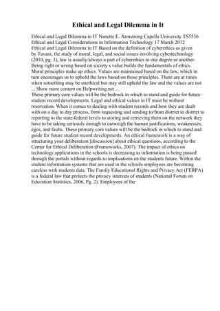 Ethical and Legal Dilemma in It
Ethical and Legal Dilemma in IT Nanette E. Armstrong Capella University TS5536
Ethical and Legal Considerations in Information Technology 17 March 2012
Ethical and Legal Dilemma in IT Based on the definition of cyberethics as given
by Tavani, the study of moral, legal, and social issues involving cybertechnology
(2010, pg. 3), law is usually/always a part of cyberethics to one degree or another.
Being right or wrong based on society s value builds the fundamentals of ethics.
Moral principles make up ethics. Values are maintained based on the law, which in
turn encourages us to uphold the laws based on those principles. There are at times
when something may be unethical but may still uphold the law and the values are not
... Show more content on Helpwriting.net ...
These primary core values will be the bedrock in which to stand and guide for future
student record developments. Legal and ethical values in IT must be without
reservation. When it comes to dealing with student records and how they are dealt
with on a day to day process, from requesting and sending to/from district to district to
reporting to the state/federal levels to storing and retrieving them on the network they
have to be taking seriously enough to outweigh the human justifications, weaknesses,
egos, and faults. These primary core values will be the bedrock in which to stand and
guide for future student record developments. An ethical framework is a way of
structuring your deliberation [discussion] about ethical questions, according to the
Center for Ethical Deliberation (Frameworks, 2007). The impact of ethics on
technology applications in the schools is decreasing as information is being passed
through the portals without regards to implications on the students future. Within the
student information systems that are used in the schools employees are becoming
careless with students data. The Family Educational Rights and Privacy Act (FERPA)
is a federal law that protects the privacy interests of students (National Forum on
Education Statistics, 2006, Pg. 2). Employees of the
 