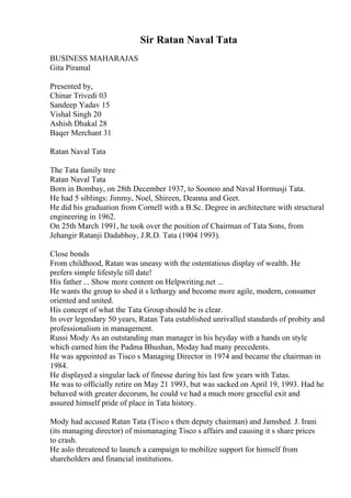 Sir Ratan Naval Tata
BUSINESS MAHARAJAS
Gita Piramal
Presented by,
Chinar Trivedi 03
Sandeep Yadav 15
Vishal Singh 20
Ashish Dhakal 28
Baqer Merchant 31
Ratan Naval Tata
The Tata family tree
Ratan Naval Tata
Born in Bombay, on 28th December 1937, to Soonoo and Naval Hormusji Tata.
He had 5 siblings: Jimmy, Noel, Shireen, Deanna and Geet.
He did his graduation from Cornell with a B.Sc. Degree in architecture with structural
engineering in 1962.
On 25th March 1991, he took over the position of Chairman of Tata Sons, from
Jehangir Ratanji Dadabhoy, J.R.D. Tata (1904 1993).
Close bonds
From childhood, Ratan was uneasy with the ostentatious display of wealth. He
prefers simple lifestyle till date!
His father ... Show more content on Helpwriting.net ...
He wants the group to shed it s lethargy and become more agile, modern, consumer
oriented and united.
His concept of what the Tata Groupshould be is clear.
In over legendary 50 years, Ratan Tata established unrivalled standards of probity and
professionalism in management.
Russi Mody As an outstanding man manager in his heyday with a hands on style
which earned him the Padma Bhushan, Moday had many precedents.
He was appointed as Tisco s Managing Director in 1974 and became the chairman in
1984.
He displayed a singular lack of finesse during his last few years with Tatas.
He was to officially retire on May 21 1993, but was sacked on April 19, 1993. Had he
behaved with greater decorum, he could ve had a much more graceful exit and
assured himself pride of place in Tata history.
Mody had accused Ratan Tata (Tisco s then deputy chairman) and Jamshed. J. Irani
(its managing director) of mismanaging Tisco s affairs and causing it s share prices
to crash.
He aslo threatened to launch a campaign to mobilize support for himself from
shareholders and financial institutions.
 