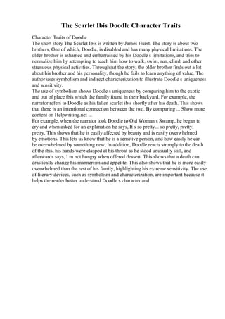 The Scarlet Ibis Doodle Character Traits
Character Traits of Doodle
The short story The Scarlet Ibis is written by James Hurst. The story is about two
brothers, One of which, Doodle, is disabled and has many physical limitations. The
older brother is ashamed and embarrassed by his Doodle s limitations, and tries to
normalize him by attempting to teach him how to walk, swim, run, climb and other
strenuous physical activities. Throughout the story, the older brother finds out a lot
about his brother and his personality, though he fails to learn anything of value. The
author uses symbolism and indirect characterization to illustrate Doodle s uniqueness
and sensitivity.
The use of symbolism shows Doodle s uniqueness by comparing him to the exotic
and out of place ibis which the family found in their backyard. For example, the
narrator refers to Doodle as his fallen scarlet ibis shortly after his death. This shows
that there is an intentional connection between the two. By comparing ... Show more
content on Helpwriting.net ...
For example, when the narrator took Doodle to Old Woman s Swamp, he began to
cry and when asked for an explanation he says, It s so pretty... so pretty, pretty,
pretty. This shows that he is easily affected by beauty and is easily overwhelmed
by emotions. This lets us know that he is a sensitive person, and how easily he can
be overwhelmed by something new, In addition, Doodle reacts strongly to the death
of the ibis, his hands were clasped at his throat as he stood unusually still, and
afterwards says, I m not hungry when offered dessert. This shows that a death can
drastically change his mannerism and appetite. This also shows that he is more easily
overwhelmed than the rest of his family, highlighting his extreme sensitivity. The use
of literary devices, such as symbolism and characterization, are important because it
helps the reader better understand Doodle s character and
 