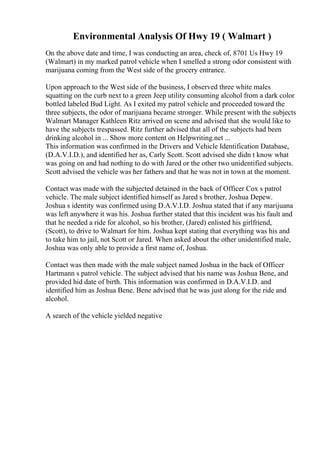 Environmental Analysis Of Hwy 19 ( Walmart )
On the above date and time, I was conducting an area, check of, 8701 Us Hwy 19
(Walmart) in my marked patrol vehicle when I smelled a strong odor consistent with
marijuana coming from the West side of the grocery entrance.
Upon approach to the West side of the business, I observed three white males
squatting on the curb next to a green Jeep utility consuming alcohol from a dark color
bottled labeled Bud Light. As I exited my patrol vehicle and proceeded toward the
three subjects, the odor of marijuana became stronger. While present with the subjects
Walmart Manager Kathleen Ritz arrived on scene and advised that she would like to
have the subjects trespassed. Ritz further advised that all of the subjects had been
drinking alcohol in ... Show more content on Helpwriting.net ...
This information was confirmed in the Drivers and Vehicle Identification Database,
(D.A.V.I.D.), and identified her as, Carly Scott. Scott advised she didn t know what
was going on and had nothing to do with Jared or the other two unidentified subjects.
Scott advised the vehicle was her fathers and that he was not in town at the moment.
Contact was made with the subjected detained in the back of Officer Cox s patrol
vehicle. The male subject identified himself as Jared s brother, Joshua Depew.
Joshua s identity was confirmed using D.A.V.I.D. Joshua stated that if any marijuana
was left anywhere it was his. Joshua further stated that this incident was his fault and
that he needed a ride for alcohol, so his brother, (Jared) enlisted his girlfriend,
(Scott), to drive to Walmart for him. Joshua kept stating that everything was his and
to take him to jail, not Scott or Jared. When asked about the other unidentified male,
Joshua was only able to provide a first name of, Joshua.
Contact was then made with the male subject named Joshua in the back of Officer
Hartmann s patrol vehicle. The subject advised that his name was Joshua Bene, and
provided hid date of birth. This information was confirmed in D.A.V.I.D. and
identified him as Joshua Bene. Bene advised that he was just along for the ride and
alcohol.
A search of the vehicle yielded negative
 