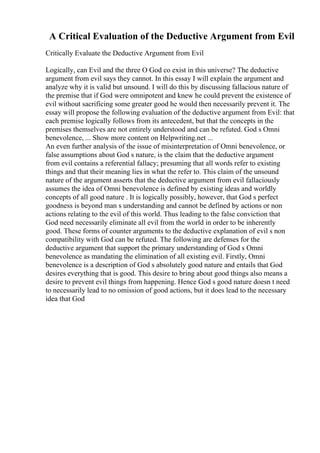 A Critical Evaluation of the Deductive Argument from Evil
Critically Evaluate the Deductive Argument from Evil
Logically, can Evil and the three O God co exist in this universe? The deductive
argument from evil says they cannot. In this essay I will explain the argument and
analyze why it is valid but unsound. I will do this by discussing fallacious nature of
the premise that if God were omnipotent and knew he could prevent the existence of
evil without sacrificing some greater good he would then necessarily prevent it. The
essay will propose the following evaluation of the deductive argument from Evil: that
each premise logically follows from its antecedent, but that the concepts in the
premises themselves are not entirely understood and can be refuted. God s Omni
benevolence, ... Show more content on Helpwriting.net ...
An even further analysis of the issue of misinterpretation of Omni benevolence, or
false assumptions about God s nature, is the claim that the deductive argument
from evil contains a referential fallacy; presuming that all words refer to existing
things and that their meaning lies in what the refer to. This claim of the unsound
nature of the argument asserts that the deductive argument from evil fallaciously
assumes the idea of Omni benevolence is defined by existing ideas and worldly
concepts of all good nature . It is logically possibly, however, that God s perfect
goodness is beyond man s understanding and cannot be defined by actions or non
actions relating to the evil of this world. Thus leading to the false conviction that
God need necessarily eliminate all evil from the world in order to be inherently
good. These forms of counter arguments to the deductive explanation of evil s non
compatibility with God can be refuted. The following are defenses for the
deductive argument that support the primary understanding of God s Omni
benevolence as mandating the elimination of all existing evil. Firstly, Omni
benevolence is a description of God s absolutely good nature and entails that God
desires everything that is good. This desire to bring about good things also means a
desire to prevent evil things from happening. Hence God s good nature doesn t need
to necessarily lead to no omission of good actions, but it does lead to the necessary
idea that God
 