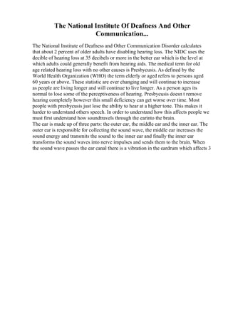 The National Institute Of Deafness And Other
Communication...
The National Institute of Deafness and Other Communication Disorder calculates
that about 2 percent of older adults have disabling hearing loss. The NIDC uses the
decible of hearing loss at 35 decibels or more in the better ear which is the level at
which adults could generally benefit from hearing aids. The medical term for old
age related hearing loss with no other causes is Presbycusis. As defined by the
World Health Organization (WHO) the term elderly or aged refers to persons aged
60 years or above. These statistic are ever changing and will continue to increase
as people are living longer and will continue to live longer. As a person ages its
normal to lose some of the perceptiveness of hearing. Presbycusis doesn t remove
hearing completely however this small deficiency can get worse over time. Most
people with presbycusis just lose the ability to hear at a higher tone. This makes it
harder to understand others speech. In order to understand how this affects people we
must first understand how soundtravels through the earinto the brain.
The ear is made up of three parts: the outer ear, the middle ear and the inner ear. The
outer ear is responsible for collecting the sound wave, the middle ear increases the
sound energy and transmits the sound to the inner ear and finally the inner ear
transforms the sound waves into nerve impulses and sends them to the brain. When
the sound wave passes the ear canal there is a vibration in the eardrum which affects 3
 
