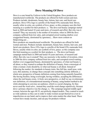 Dove Meaning Of Dove
Dove is a care brand by Unilever in the United Kingdom. Dove products are
manufactured worldwide. The products are offered for both women and men.
Products include: deodorants, beauty bars, lotions, hair care, and facial care
products. Dove #39;s logo is a profile of the brand #39;s namesake bird. Doves,
usually white in color, are symbols of love, peace .so this company uses this bird
meaning as a symbol for their products. п‚· The dove real beauty campaign started
back in 2004 and lasted 10 years and more, of research and effort. But why was it
created? They say necessity is the mother of invention, when in 2004 the dove
company suffered from low sales, and corrupted crowd wanting shallow over
exaggerated beauty, dominated by ignorance,... Show more content on
Helpwriting.net ...
Dove products are manufactured worldwide. The products are offered for both
women and men. Products include: deodorants, beauty bars, lotions, hair care, and
facial care products. Dove #39;s logo is a profile of the brand #39;s namesake bird.
Doves, usually white in color, are symbols of love, peace .so this company uses
this bird meaning as a symbol for their products. п‚· The dove real beauty
campaign started back in 2004 and lasted 10 years and more, of research and
effort. But why was it created? They say necessity is the mother of invention, when
in 2004 the dove company suffered from low sales, and corrupted crowd wanting
shallow over exaggerated beauty, dominated by ignorance, of what real beauty is
all about, so they wanted to reshape the definition of beauty, from a stereotype of
what a woman s look should be, to what real beauty is all about. Instead of
following the market, for standards in beauty traits, like full lips, small nose, wide
eyes, thin anatomy, to change these concepts into something entirely different, a
whole new perspective of beauty definition coming from being naturally beautiful,
like having freckles, being overweight, having wrinkles, accepting the differences
where the real beauty exists. A fresh, new perspective, or shall we say revolutionary
new definition, of a misunderstood meaning of beauty, using hardest method to do
while attempting to convince an audience, which is a social changing, for they
never used the word solve , instead they used the word change repetitively, because
dove s primary objective was the change. п‚· The campaign targeted middle aged
women, between the ages 40 55, not perfectly shaped models. They wanted to reach
as wide audience as they can in order to make women accept themselves even in
imperfection on one hand, and to improve their sales market the other hand. These
women have steady incomes, and can pay for products without
 