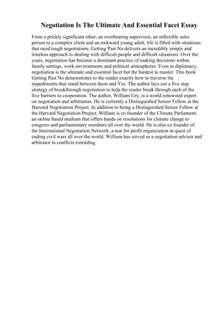 Negotiation Is The Ultimate And Essential Facet Essay
From a prickly significant other, an overbearing supervisor, an inflexible sales
person to a complex client and an awkward young adult, life is filled with situations
that need tough negotiations. Getting Past No delivers an incredibly simple and
timeless approach to dealing with difficult people and difficult situations. Over the
years, negotiation has become a dominant practice of making decisions within
family settings, work environments and political atmospheres. Even in diplomacy,
negotiation is the ultimate and essential facet but the hardest to master. This book
Getting Past No demonstrates to the reader exactly how to traverse the
impediments that stand between them and Yes. The author lays out a five step
strategy of breakthrough negotiation to help the reader break through each of the
five barriers to cooperation. The author, William Ury, is a world renowned expert
on negotiation and arbitration. He is currently a Distinguished Senior Fellow at the
Harvard Negotiation Project. In addition to being a Distinguished Senior Fellow at
the Harvard Negotiation Project, William is co founder of the Climate Parliament,
an online based medium that offers hands on resolutions for climate change to
congress and parliamentary members all over the world. He is also co founder of
the International Negotiation Network, a non for profit organization in quest of
ending civil wars all over the world. William has served as a negotiation adviser and
arbitrator in conflicts extending
 