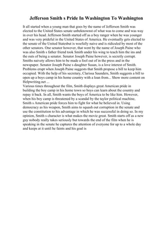 Jefferson Smith s Pride In Washington To Washington
It all started when a young man that goes by the name of Jefferson Smith was
elected to the United States senate unbeknownst of what was to come and was way
in over his head. Jefferson Smith started off as a boy ranger when he was younger
and was very prideful in the United States of America. He eventually gets elected to
the senate of the United Statesbut is woefully naive and is ridiculed by most of the
other senators. One senator however, that went by the name of Joseph Paine who
was also Smith s father friend took Smith under his wing to teach him the ins and
the outs of being a senator. Senator Joseph Paine however, is secretly corrupt.
Smiths naivety allows him to be made a fool out of in the press and in the
newspaper. Senator Joseph Paine s daughter Susan, is a love interest of Smith.
Problems erupt when Joseph Paine suggests that Smith propose a bill to keep him
occupied. With the help of his secretary, Clarissa Saunders, Smith suggests a bill to
open up a boys camp in his home country with a loan from... Show more content on
Helpwriting.net ...
Various times throughout the film, Smith displays great American pride in
building the boy camp in his home town so boys can learn about the country and
repay it back. In all, Smith wants the boys of America to be like him. However,
when his boy camp is threatened by a scandal by the taylor political machine,
Smith s American pride forces him to fight for what he believed in. Using
democracy as his weapon, Smith aims to squash out corruption in the senate and
use the constitution to his advantage in which he was successful in doing so. In my
opinion, Smith s character is what makes the movie great. Smith starts off as a new
guy nobody really takes seriously but towards the end of the film when he is
speaking in the senate he captures the attention of everyone for up to a whole day
and keeps at it until he faints and his goal is
 