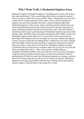 Why I Want To Be A Mechanical Engineer Essay
Mechanical engineer Mechanical engineer is something great to look into because
they make good money. There a good things about being a mechanical engineer
because you go to school for two year at RCC. There a change that you can work it
a shop with AC in there and heat for the winter. If you re great at mechanical
engineer you can tell your people what they re doing wrong and right thing.
Mechanical engineer works on cars, trucks, dirt bikes and four wheelers they can
work on all them thing because they all got motors that what they learn about in
school. Mechanical engineer got the avers house they work 5 day and 40 hours a
week that good if you got a good paying job. Mechanical engineers get paid weekly
and they make 20 dollars and up a hour they being home about 1000 or a little over.
Mechanical engineer make about 78,741 a year if they went to school and got
there high school diploma and went to college for two years. Mechanical engineer
is great if you get a little side job making about 11 dollars hour you work weekend
and week nights. Side job are good working at motorcycle shop and four wheeler
shop you can have a part time or a full time too. Mechanical engineer working
environment there are shop with AC and there shop with no AC just a big slow fan.
There are people that work in... Show more content on Helpwriting.net ...
Computer will find the problem when you hook the wires to the motor. Designing
is big for mechanical engineer because they can build a new product for the car
and designing will help you make that. Mechanical engineers are going to school to
learn the new thing about the car and were every thing at on the cars. Mechanical
engineers are having a big problem with their time working all day then going to
school at night it s hard for them to stay awake for a 3 hour
 