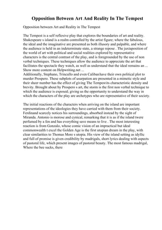 Opposition Between Art And Reality In The Tempest
Opposition between Art and Reality in The Tempest
The Tempest is a self reflexive play that explores the boundaries of art and reality.
Shakespeare s island is a realm controlled by the artist figure; where the fabulous,
the ideal and the imaginative are presented as both illusory and palpable, and where
the audience is held in an indeterminate state, a strange repose . The juxtaposition of
the world of art with political and social realities explored by representative
characters is the central contrast of the play, and is foregrounded by the use of non
verbal techniques. These techniques allow the audience to appreciate the art that
facilitates the spectacle they watch, as well as understand that the ideal remains an ...
Show more content on Helpwriting.net ...
Additionally, Stephano, Trincullo and even Calibanhave their own political plot to
murder Prospero. These subplots of usurpation are presented in a mimetic style and
their sheer number has the effect of giving The Tempestits characteristic density and
brevity. Brought about by Prospero s art, the storm is the first non verbal technique to
which the audience is exposed; giving us the opportunity to understand the way in
which the characters of the play are archetypes who are representative of their society.
The initial reactions of the characters when arriving on the island are important
representations of the ideologies they have carried with them from their society.
Ferdinand scarcely notices his surroundings, absorbed instead by the sight of
Miranda. Antonio is morose and cynical, remarking that it is as if the island twere
perfumed by a fen and has everything save means to live . The most interesting
reaction is from Gonzalo, whose comic vision of an impractical but ideal
commonwealth t excel the Golden Age is the first utopian dream in the play, with
clear similarities to Thomas More s utopia. His view of the island setting as idyllic
and full of promise is given credibility by madrigals, short lyrics dealing with aspects
of pastoral life, which present images of pastoral beauty. The most famous madrigal,
Where the bee sucks, there
 