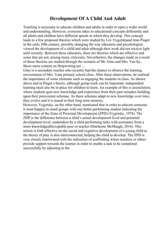 Development Of A Child And Adult
Teaching is necessary to educate children and adults in order to open a wider world
and understanding. However, everyone takes in educational concepts differently and
all adults and children have different speeds in which they develop. This concept
leads to a few proposed theories which were studied by Lev Vygotskyand Jean Piaget
in the early 20th century, possibly changing the way educators and psychologists
viewed the development of a child and adult although their work did not receive light
until recently. Between these educators, there are theories which are effective and
some that are not, arising many criticisms. Nevertheless, the changes made as a result
of these theories are studied through the scenario of Mr. Gino and Mrs. Van by...
Show more content on Helpwriting.net ...
Gino is a secondary teacher who recently had the chance to observe the learning
environment of Mrs. Vans primary school class. After these observations, he realised
the importance of some elements such as engaging the students in class. As shown
above and in Piaget s theory, although group work can be important, independent
learning must also be in place for children to learn. An example of this is assimilation,
where students gain new knowledge and experience from their past mistakes building
upon their preexistent schemas. As these schemas adapt to new knowledge over time,
they evolve and it is stored in their long term memory.
However, Vygotsky, on the other hand, mentioned that in order to educate someone
it must happen in small groups with one better performing student indicating the
importance of the Zone of Proximal Development (ZPD) (Vygotsky, 1978). The
ZDP is the difference between a child s actual development level and potential
development level, undertaken by a child performing tasks with assistance from a
more knowledgeable/capable peer or teacher (Duchesne McMaugh, 2016). This
notion is both effective on the social and cognitive development of a young child as
the theory of play is also interconnected, helping the child to develop. The ZPD is
very closely intertwined with the indication of scaffolding where teachers or others
provide support towards the learner in order to enable a task to be completed
successfully by adjusting to the
 