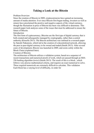 Taking a Look at the Bitcoin
Problem Overview
Since the creation of Bitcoin in 2009, cryptocurrencies have gained an increasing
amount of media attention. Ever since Bitcoin first began trading, investors as well as
miners have proclaimed the positive and negative aspects of the virtual currency,
though the fluctuation in price of Bitcoin has been very difficult to determine. This
research paper look analyzes some of the issues that must be addressed to ensure the
future of Bitcoin.
Introduction
The first form of cyptocurrency, Bitcoins are the first type of digital currency that is
both created and subsequently managed by cryptography, rather than a central
authority (Kinsella 2013). The Bitcoin architecture was outlined in a research paper
by Satoshi Nakamoto, which led to the creation of a decentralized network, allowing
the peer to peer digital currency to be owned and traded (Smith 2013). After several
years of development, Bitcoin was launched in 2009, and exists solely within the
Block Chain (explained later).
Creation of Bitcoins
The architecture of Bitcoin utilizes a validation system, based on a sequence of
recent transactions and numerical proofs of work, which are passed through an SHA
256 hashing algorithm (twice) (Smith 2013). The result of this is a block , which
follows very precise mathematical criteria, and requires an exact numerical to solve.
These required numericals are extremely difficult to calculate. This validation
Each block has a varying level of difficulty, in order for
 