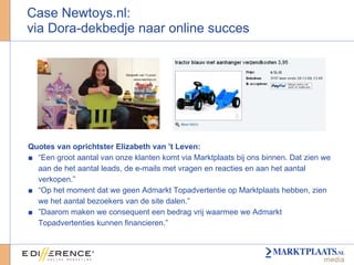 Case Newtoys.nl:  via Dora-dekbedje naar online succes Quotes van oprichtster Elizabeth van ’t Leven: “ Een groot aantal van onze klanten komt via Marktplaats bij ons binnen. Dat zien we aan de het aantal leads, de e-mails met vragen en reacties en aan het aantal verkopen.” “ Op het moment dat we geen Admarkt Topadvertentie op Marktplaats hebben, zien we het aantal bezoekers van de site dalen.” ” Daarom maken we consequent een bedrag vrij waarmee we Admarkt Topadvertenties kunnen financieren.” 