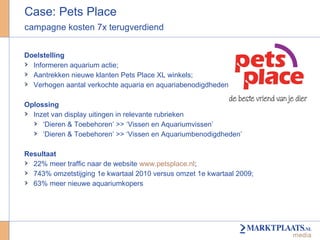 Case: Pets Place campagne kosten 7x terugverdiend  Doelstelling Informeren aquarium actie;  Aantrekken nieuwe klanten Pets Place XL winkels; Verhogen aantal verkochte aquaria en aquariabenodigdheden  Oplossing Inzet van display uitingen in relevante rubrieken ‘ Dieren & Toebehoren’ >> ‘Vissen en Aquariumvissen’  ‘ Dieren & Toebehoren’ >> ‘Vissen en Aquariumbenodigdheden’  Resultaat 22% meer traffic naar de website  www.petsplace.nl ; 743% omzetstijging 1e kwartaal 2010 versus omzet 1e kwartaal 2009;  63% meer nieuwe aquariumkopers 