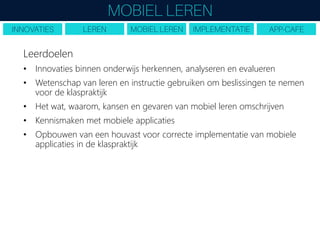 Leerdoelen
• Innovaties binnen onderwijs herkennen, analyseren en evalueren
• Wetenschap van leren en instructie gebruiken om beslissingen te nemen
voor de klaspraktijk
• Het wat, waarom, kansen en gevaren van mobiel leren omschrijven
• Kennismaken met mobiele applicaties
• Opbouwen van een houvast voor correcte implementatie van mobiele
applicaties in de klaspraktijk
 