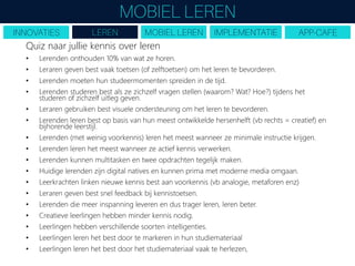 Quiz naar jullie kennis over leren
• Lerenden onthouden 10% van wat ze horen.
• Leraren geven best vaak toetsen (of zelftoetsen) om het leren te bevorderen.
• Lerenden moeten hun studeermomenten spreiden in de tijd.
• Lerenden studeren best als ze zichzelf vragen stellen (waarom? Wat? Hoe?) tijdens het
studeren of zichzelf uitleg geven.
• Leraren gebruiken best visuele ondersteuning om het leren te bevorderen.
• Lerenden leren best op basis van hun meest ontwikkelde hersenhelft (vb rechts = creatief) en
bijhorende leerstijl.
• Lerenden (met weinig voorkennis) leren het meest wanneer ze minimale instructie krijgen.
• Lerenden leren het meest wanneer ze actief kennis verwerken.
• Lerenden kunnen multitasken en twee opdrachten tegelijk maken.
• Huidige lerenden zijn digital natives en kunnen prima met moderne media omgaan.
• Leerkrachten linken nieuwe kennis best aan voorkennis (vb analogie, metaforen enz)
• Leraren geven best snel feedback bij kennistoetsen.
• Lerenden die meer inspanning leveren en dus trager leren, leren beter.
• Creatieve leerlingen hebben minder kennis nodig.
• Leerlingen hebben verschillende soorten intelligenties.
• Leerlingen leren het best door te markeren in hun studiemateriaal
• Leerlingen leren het best door het studiemateriaal vaak te herlezen,
 