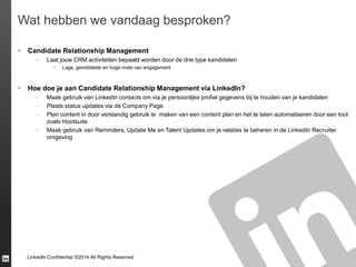 LinkedIn Confidential ©2014 All Rights Reserved
Wat hebben we vandaag besproken?
 Candidate Relationship Management
– Laat jouw CRM activiteiten bepaald worden door de drie type kandidaten
 Lage, gemiddelde en hoge mate van engagement
 Hoe doe je aan Candidate Relationship Management via LinkedIn?
– Maak gebruik van LinkedIn contacts om via je persoonlijke profiel gegevens bij te houden van je kandidaten
– Plaats status updates via de Company Page
– Plan content in door verstandig gebruik te maken van een content plan en het te laten automatiseren door een tool
zoals Hootsuite
– Maak gebruik van Reminders, Update Me en Talent Updates om je relaties te beheren in de LinkedIn Recruiter
omgeving
 