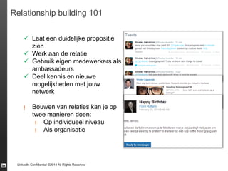 LinkedIn Confidential ©2014 All Rights Reserved
Relationship building 101
 Laat een duidelijke propositie
zien
 Werk aan de relatie
 Gebruik eigen medewerkers als
ambassadeurs
 Deel kennis en nieuwe
mogelijkheden met jouw
netwerk
ᴉ Bouwen van relaties kan je op
twee manieren doen:
ᴉ Op individueel niveau
ᴉ Als organisatie
 