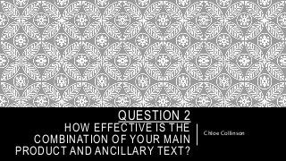 QUESTION 2
HOW EFFECTIVE IS THE
COMBINATION OF YOUR MAIN
PRODUCT AND ANCILLARY TEXT?
Chloe Collinson
 
