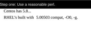 Step one: Use a reasonable perl.
Centos has 5.8...
RHEL’s built with 5.00503 compat, -O0, -g.
 