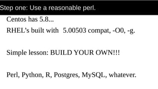 Step one: Use a reasonable perl.
Centos has 5.8...
RHEL’s built with 5.00503 compat, -O0, -g.
Simple lesson: BUILD YOUR OWN!!!
Perl, Python, R, Postgres, MySQL, whatever.
 