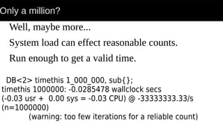Only a million?
Well, maybe more...
System load can effect reasonable counts.
Run enough to get a valid time.
DB<2> timethis 1_000_000, sub{};
timethis 1000000: -0.0285478 wallclock secs
(-0.03 usr + 0.00 sys = -0.03 CPU) @ -33333333.33/s
(n=1000000)
(warning: too few iterations for a reliable count)
 