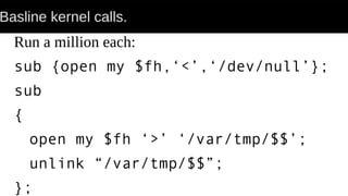 Basline kernel calls.
Run a million each:
sub {open my $fh,‘<’,‘/dev/null’};
sub
{
open my $fh ‘>’ ‘/var/tmp/$$’;
unlink “/var/tmp/$$”;
};
 