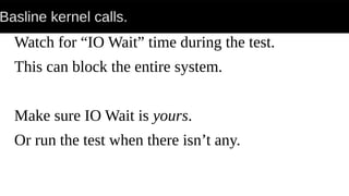 Basline kernel calls.
Watch for “IO Wait” time during the test.
This can block the entire system.
Make sure IO Wait is yours.
Or run the test when there isn’t any.
 