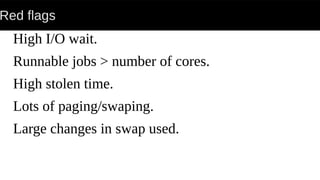 Red flags
High I/O wait.
Runnable jobs > number of cores.
High stolen time.
Lots of paging/swaping.
Large changes in swap used.
 