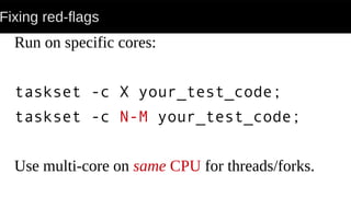 Fixing red-flags
Run on specific cores:
taskset -c X your_test_code;
taskset -c N-M your_test_code;
Use multi-core on same CPU for threads/forks.
 