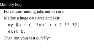 Memory hog
Force non-running jobs out of core.
Malloc a huge data area and exit:
my @a = ( ‘Foo’ ) x 2 ** 32;
exit 0;
Then run your test quickly:
 