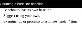 Counting a baseline baseline
Benchmark has its own baseline.
Suggest using your own.
Examine top or procinfo to estimate “stolen” time.
 