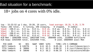 Bad situation for a benchmark:
18+ jobs on 4 cores with 0% idle.
top - 15:32:52 up 1 day, 19:20, 19 users, load average: 18.35, 6.20, 2.79
Tasks: 202 total, 6 running, 196 sleeping, 0 stopped, 0 zombie
%Cpu0 :100.0 us, 0.0 sy, 0.0 ni, 0.0 id, 0.0 wa, 0.0 hi, 0.0 si, 0.0 st
%Cpu1 : 94.1 us, 5.9 sy, 0.0 ni, 0.0 id, 0.0 wa, 0.0 hi, 0.0 si, 0.0 st
%Cpu2 :100.0 us, 0.0 sy, 0.0 ni, 0.0 id, 0.0 wa, 0.0 hi, 0.0 si, 0.0 st
%Cpu3 :100.0 us, 0.0 sy, 0.0 ni, 0.0 id, 0.0 wa, 0.0 hi, 0.0 si, 0.0 st
KiB Mem : 16065988 total, 10037580 free, 3800400 used, 2228008 buff/cache
KiB Swap: 33425404 total, 33425404 free, 0 used. 10689004 avail Mem
PID USER NI RES SWAP %MEM %CPU TIME+ nTH S COMMAND
6973 lembark 0 128776 0 0.8 62.5 0:05.20 1 R /usr/libexec/gcc/+
7774 lembark 0 30004 0 0.2 62.5 0:00.32 1 R /usr/libexec/gcc/+
4093 lembark 0 50640 0 0.3 56.2 0:06.19 1 R lib/unicore/mktab+
 