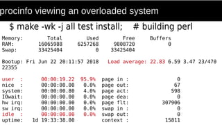 procinfo viewing an overloaded system
$ make -wk -j all test install; # building perl
Memory: Total Used Free Buffers
RAM: 16065988 6257268 9808720 0
Swap: 33425404 0 33425404
Bootup: Fri Jun 22 20:11:57 2018 Load average: 22.83 6.59 3.47 23/470
22355
user : 00:00:19.22 95.9% page in : 0
nice : 00:00:00.00 0.0% page out: 67
system: 00:00:00.80 4.0% page act: 598
IOwait: 00:00:00.00 0.0% page dea: 0
hw irq: 00:00:00.00 0.0% page flt: 307906
sw irq: 00:00:00.00 0.0% swap in : 0
idle : 00:00:00.00 0.0% swap out: 0
uptime: 1d 19:33:38.00 context : 15811
 